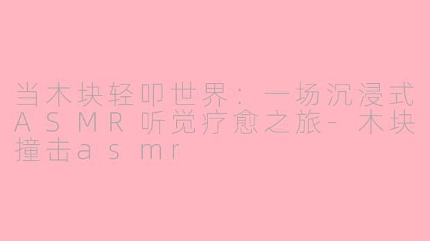 当木块轻叩世界:一场沉浸式ASMR听觉疗愈之旅-木块撞击asmr