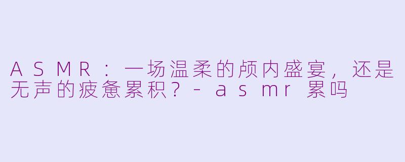 ASMR：一场温柔的颅内盛宴，还是无声的疲惫累积？-asmr累吗