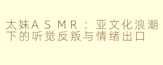 太妹ASMR：亚文化浪潮下的听觉反叛与情绪出口