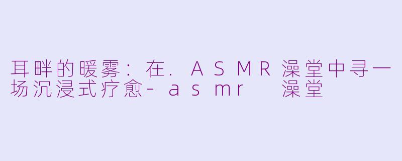耳畔的暖雾：在.ASMR澡堂中寻一场沉浸式疗愈-asmr 澡堂