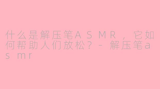 什么是解压笔ASMR，它如何帮助人们放松？-解压笔asmr