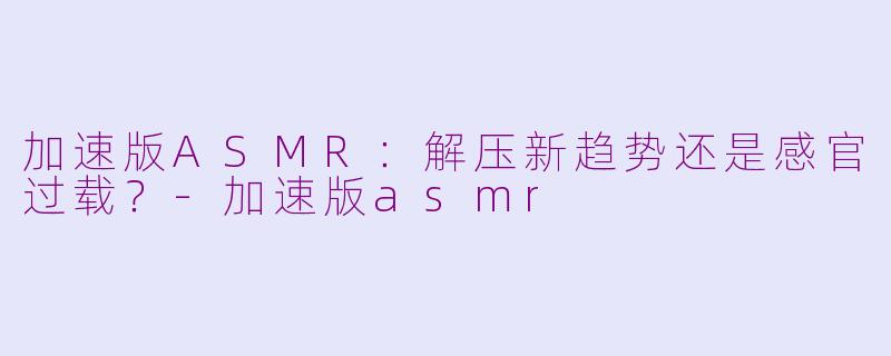 加速版ASMR：解压新趋势还是感官过载？-加速版asmr