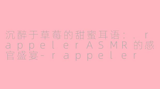 沉醉于草莓的甜蜜耳语：.rappelerASMR的感官盛宴-rappeler asmr草莓