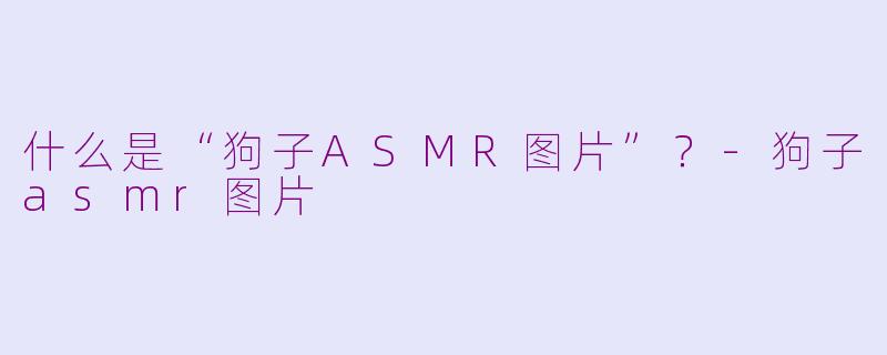 什么是“狗子ASMR图片”？-狗子asmr图片