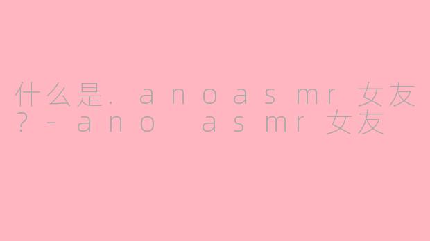 什么是.anoasmr女友?-ano asmr女友