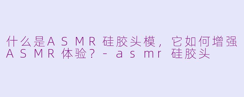 什么是ASMR硅胶头模，它如何增强ASMR体验？