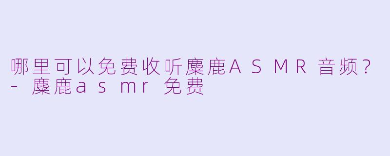 哪里可以免费收听麋鹿ASMR音频？-麋鹿asmr免费
