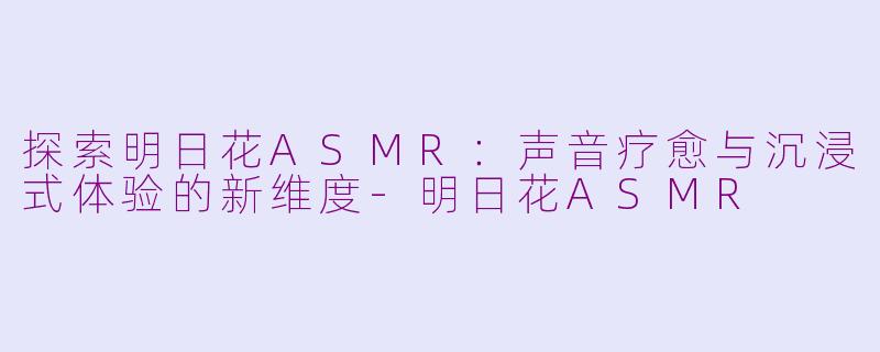 探索明日花ASMR：声音疗愈与沉浸式体验的新维度-明日花ASMR