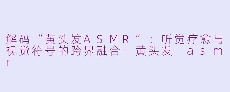 解码“黄头发ASMR”:听觉疗愈与视觉符号的跨界融合-黄头发 asmr