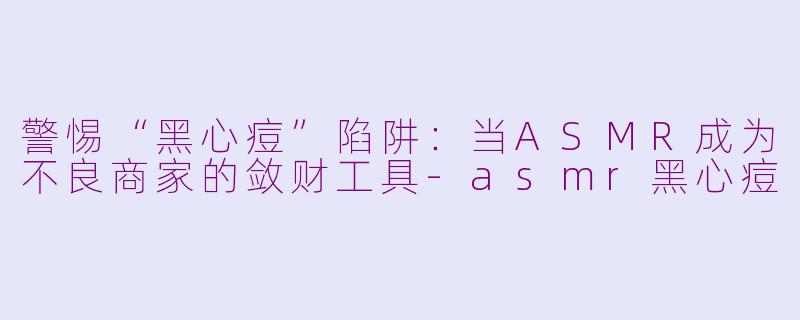 警惕“黑心痘”陷阱：当ASMR成为不良商家的敛财工具-asmr黑心痘