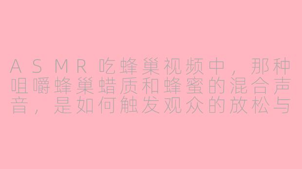 ASMR吃蜂巢视频中，那种咀嚼蜂巢蜡质和蜂蜜的混合声音，是如何触发观众的放松与愉悦感的？-asmr 吃蜂巢