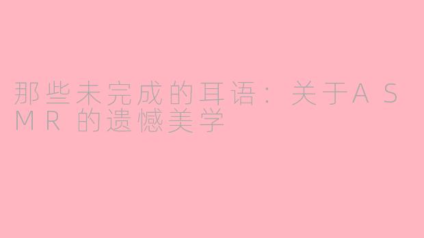 那些未完成的耳语：关于ASMR的遗憾美学