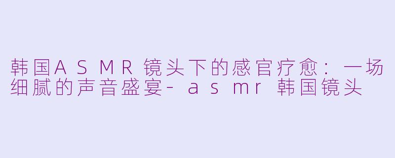 韩国ASMR镜头下的感官疗愈:一场细腻的声音盛宴-asmr韩国镜头