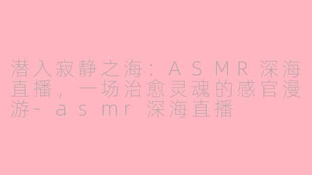 潜入寂静之海:ASMR深海直播,一场治愈灵魂的感官漫游-asmr深海直播
