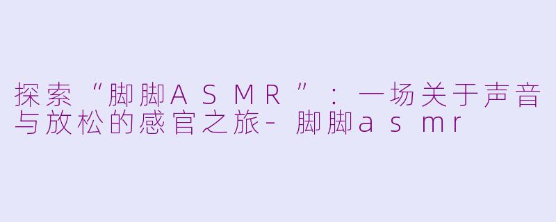 探索“脚脚ASMR”：一场关于声音与放松的感官之旅-脚脚asmr