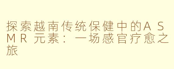 探索越南传统保健中的ASMR元素：一场感官疗愈之旅