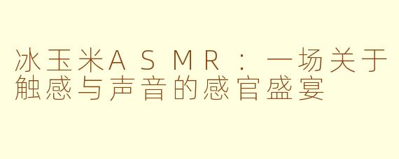 冰玉米ASMR：一场关于触感与声音的感官盛宴