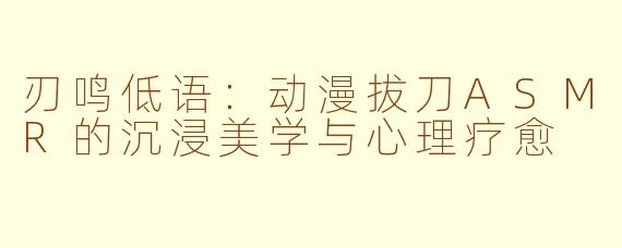 刃鸣低语：动漫拔刀ASMR的沉浸美学与心理疗愈