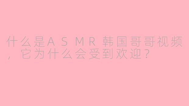 什么是ASMR韩国哥哥视频,它为什么会受到欢迎?