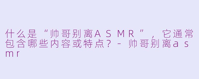 什么是“帅哥别离ASMR”，它通常包含哪些内容或特点？-帅哥别离asmr