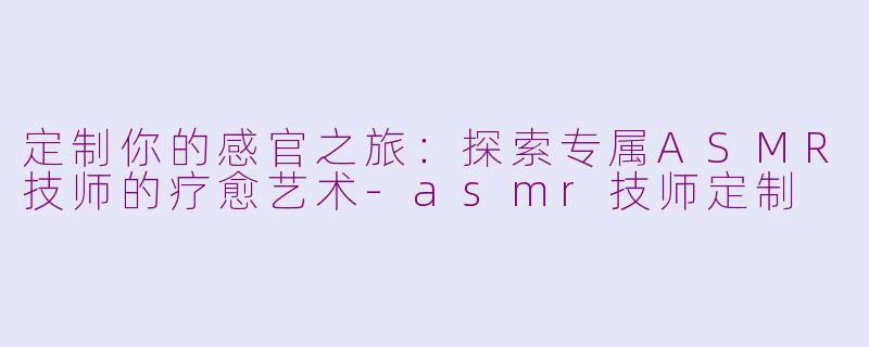 定制你的感官之旅:探索专属ASMR技师的疗愈艺术-asmr技师定制