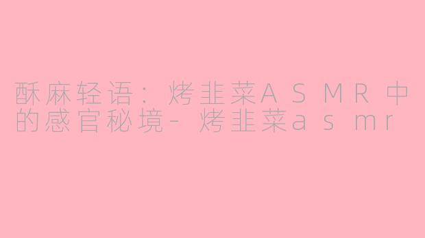 酥麻轻语:烤韭菜ASMR中的感官秘境-烤韭菜asmr