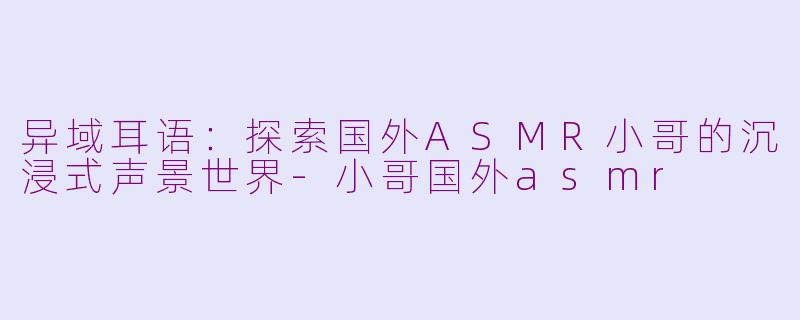 异域耳语:探索国外ASMR小哥的沉浸式声景世界-小哥国外asmr