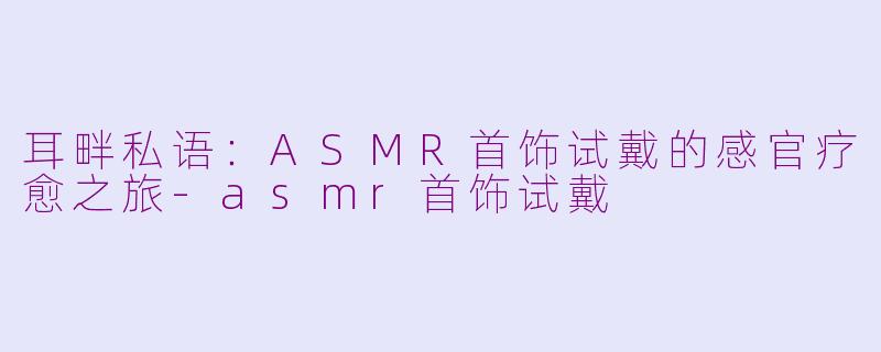 耳畔私语：ASMR首饰试戴的感官疗愈之旅-asmr首饰试戴