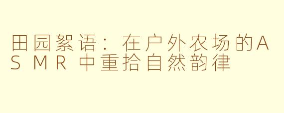 田园絮语：在户外农场的ASMR中重拾自然韵律