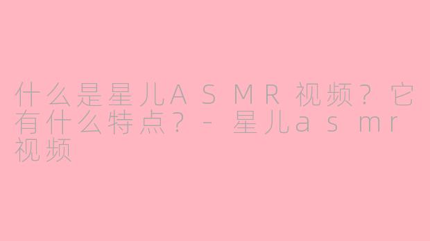 什么是星儿ASMR视频？它有什么特点？-星儿asmr视频