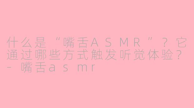 什么是“嘴舌ASMR”？它通过哪些方式触发听觉体验？-嘴舌asmr