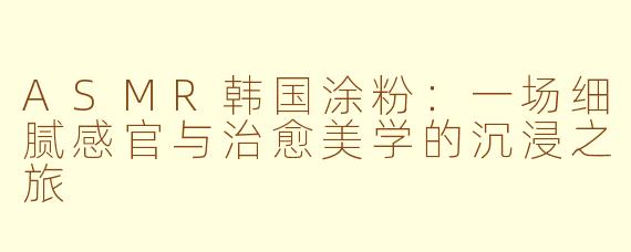 ASMR韩国涂粉：一场细腻感官与治愈美学的沉浸之旅