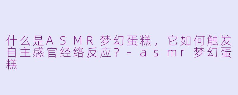 什么是ASMR梦幻蛋糕，它如何触发自主感官经络反应？-asmr梦幻蛋糕