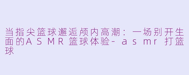 当指尖篮球邂逅颅内高潮：一场别开生面的ASMR篮球体验-asmr打篮球