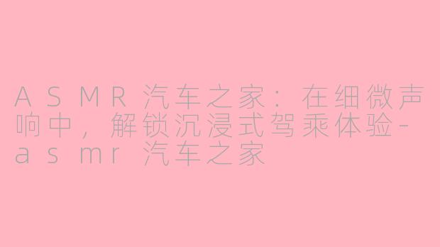 ASMR汽车之家：在细微声响中，解锁沉浸式驾乘体验-asmr汽车之家