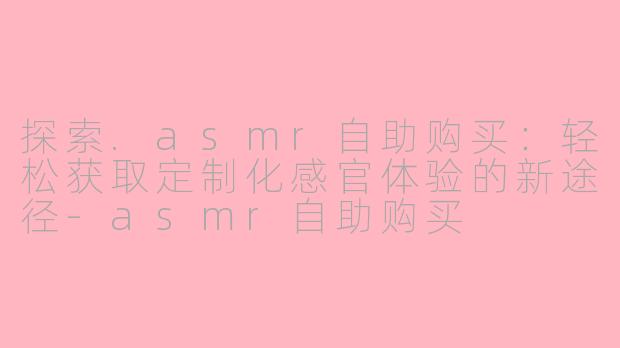 探索.asmr自助购买:轻松获取定制化感官体验的新途径-asmr自助购买