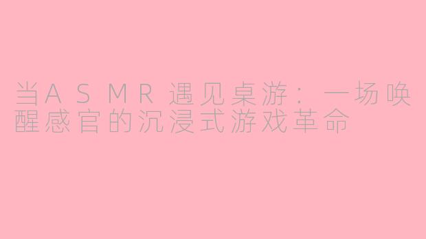 当ASMR遇见桌游：一场唤醒感官的沉浸式游戏革命