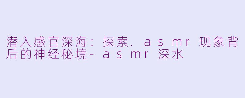 潜入感官深海:探索.asmr现象背后的神经秘境-asmr深水