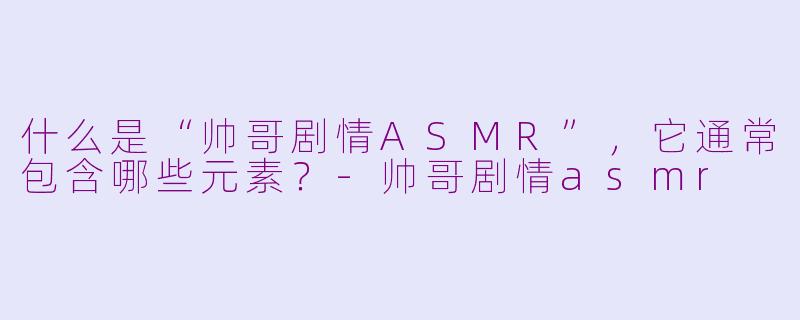 什么是“帅哥剧情ASMR”，它通常包含哪些元素？-帅哥剧情asmr