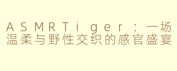 ASMRTiger：一场温柔与野性交织的感官盛宴