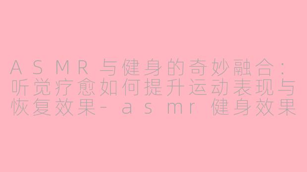 ASMR与健身的奇妙融合：听觉疗愈如何提升运动表现与恢复效果-asmr健身效果