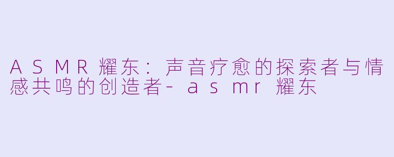 ASMR耀东：声音疗愈的探索者与情感共鸣的创造者-asmr耀东