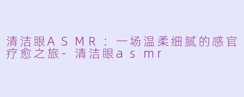 清洁眼ASMR：一场温柔细腻的感官疗愈之旅-清洁眼asmr