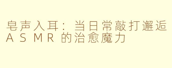 皂声入耳：当日常敲打邂逅ASMR的治愈魔力