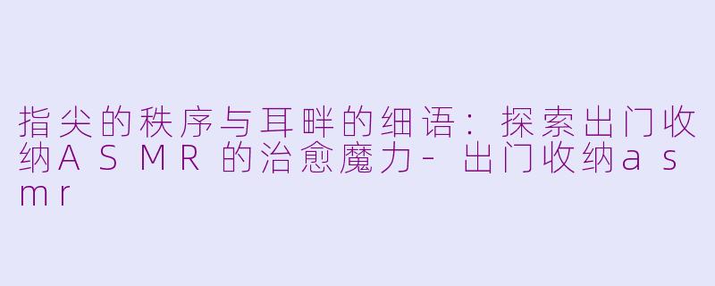 指尖的秩序与耳畔的细语：探索出门收纳ASMR的治愈魔力-出门收纳asmr