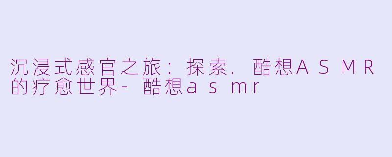沉浸式感官之旅：探索.酷想ASMR的疗愈世界-酷想asmr