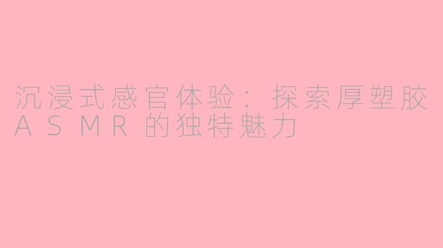 沉浸式感官体验：探索厚塑胶ASMR的独特魅力