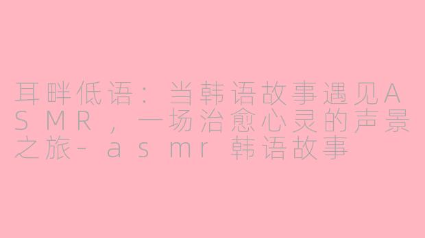 耳畔低语：当韩语故事遇见ASMR，一场治愈心灵的声景之旅-asmr韩语故事
