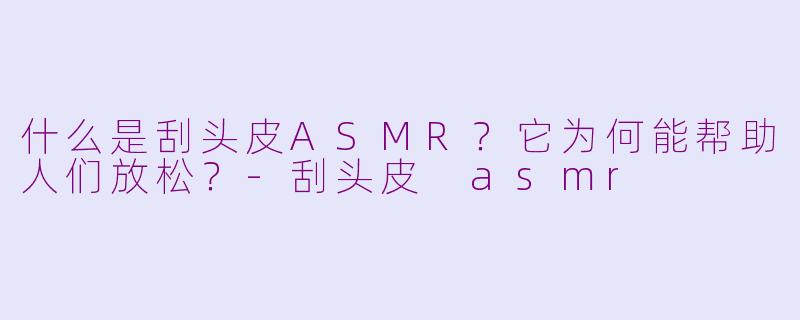 什么是刮头皮ASMR？它为何能帮助人们放松？-刮头皮 asmr