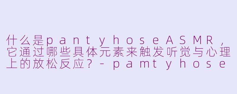 什么是pantyhoseASMR,它通过哪些具体元素来触发听觉与心理上的放松反应?-pamtyhose asmr
